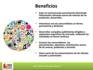Beneficios
•

Estar en comunicación permanente ofreciendo
información relevante acerca de noticias de los
productos, desarrollos

•

Interactuar con los consumidores en forma
permanente y dinámica

•

Desarrollar campañas publicitarias dirigidas a
segmentos específicos de mercado, midiendo los
resultados en forma continua

•

Conocer los consumidores, sus
pensamientos, opiniones, sentimientos acerca
de las marcas, productos y servicios

•

Hacer parte de las conversaciones de los clientes
actuales y potenciales

Juan Carlos Rodríguez Gómez

 