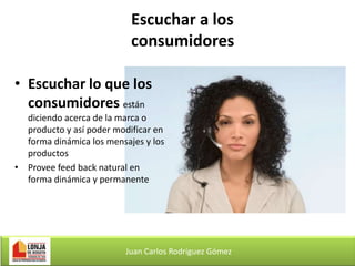 Escuchar a los
consumidores
• Escuchar lo que los
consumidores están
diciendo acerca de la marca o
producto y así poder modificar en
forma dinámica los mensajes y los
productos
• Provee feed back natural en
forma dinámica y permanente

Juan Carlos Rodríguez Gómez

 
