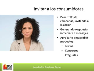 Invitar a los consumidores
• Desarrollo de
campañas, invitando a
la acción
• Generando respuesta
inmediata a mensajes
• Aprobar o desaprobar
productos
• Trivias
• Concursos
• Preguntas

Juan Carlos Rodríguez Gómez

 