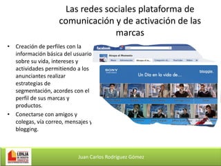Las redes sociales plataforma de
comunicación y de activación de las
marcas
• Creación de perfiles con la
información básica del usuario
sobre su vida, intereses y
actividades permitiendo a los
anunciantes realizar
estrategias de
segmentación, acordes con el
perfil de sus marcas y
productos.
• Conectarse con amigos y
colegas, vía correo, mensajes y
blogging.

Juan Carlos Rodríguez Gómez

 