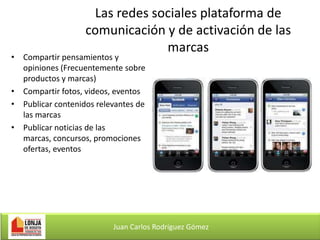Las redes sociales plataforma de
comunicación y de activación de las
marcas

• Compartir pensamientos y
opiniones (Frecuentemente sobre
productos y marcas)
• Compartir fotos, videos, eventos
• Publicar contenidos relevantes de
las marcas
• Publicar noticias de las
marcas, concursos, promociones
ofertas, eventos

Juan Carlos Rodríguez Gómez

 