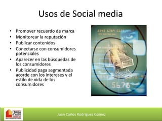 Usos de Social media
•
•
•
•

Promover recuerdo de marca
Monitorear la reputación
Publicar contenidos
Conectarse con consumidores
potenciales
• Aparecer en las búsquedas de
los consumidores
• Publicidad paga segmentada
acorde con los intereses y el
estilo de vida de los
consumidores

Juan Carlos Rodríguez Gómez

 