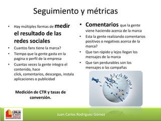 Seguimiento y métricas

•
•
•

Hay múltiples formas de medir

• Comentarios que la gente

el resultado de las
redes sociales

•

•

Cuantos fans tiene la marca?
Tiempo que la gente gasta en la
pagina o perfil de la empresa
Cuantas veces la gente integra el
contenido, hace
click, comentarios, descargas, instala
aplicaciones o publicidad

•
•

viene haciendo acerca de la marca
Esta la gente realizando comentarios
positivos o negativos acerca de la
marca?
Que tan rápido y lejos llegan los
mensajes de la marca
Que tan perdurables son los
mensajes o las campañas

Medición de CTR y tasas de
conversión.

Juan Carlos Rodríguez Gómez

 