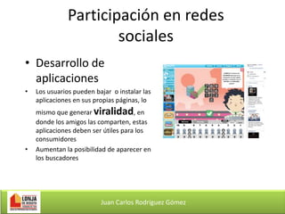 Participación en redes
sociales
• Desarrollo de
aplicaciones
•

•

Los usuarios pueden bajar o instalar las
aplicaciones en sus propias páginas, lo
mismo que generar viralidad, en
donde los amigos las comparten, estas
aplicaciones deben ser útiles para los
consumidores
Aumentan la posibilidad de aparecer en
los buscadores

Juan Carlos Rodríguez Gómez

 