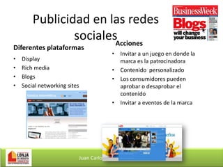Publicidad en las redes
socialesAcciones

Diferentes plataformas
•
•
•
•

Display
Rich media
Blogs
Social networking sites

• Invitar a un juego en donde la
marca es la patrocinadora
• Contenido personalizado
• Los consumidores pueden
aprobar o desaprobar el
contenido
• Invitar a eventos de la marca

Juan Carlos Rodríguez Gómez

 