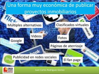 Una forma muy económica de publicar
proyectos inmobiliarios
Múltiples alternativas

Clasificados virtuales

Videos

Fotos

Google

Páginas de aterrizaje

Publicidad en redes sociales

El fan page

Juan Carlos Rodríguez Gómez

 