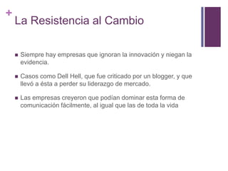 +
La Resistencia al Cambio
 Siempre hay empresas que ignoran la innovación y niegan la
evidencia.
 Casos como Dell Hell, que fue criticado por un blogger, y que
llevó a ésta a perder su liderazgo de mercado.
 Las empresas creyeron que podían dominar esta forma de
comunicación fácilmente, al igual que las de toda la vida
 