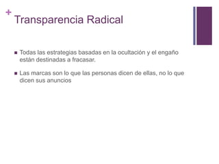 +
Transparencia Radical
 Todas las estrategias basadas en la ocultación y el engaño
están destinadas a fracasar.
 Las marcas son lo que las personas dicen de ellas, no lo que
dicen sus anuncios
 