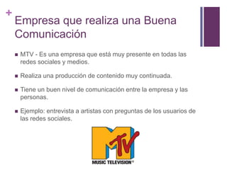 +
Empresa que realiza una Buena
Comunicación
 MTV - Es una empresa que está muy presente en todas las
redes sociales y medios.
 Realiza una producción de contenido muy continuada.
 Tiene un buen nivel de comunicación entre la empresa y las
personas.
 Ejemplo: entrevista a artistas con preguntas de los usuarios de
las redes sociales.
 