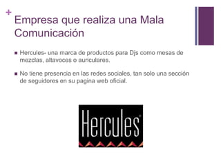 +
Empresa que realiza una Mala
Comunicación
 Hercules- una marca de productos para Djs como mesas de
mezclas, altavoces o auriculares.
 No tiene presencia en las redes sociales, tan solo una sección
de seguidores en su pagina web oficial.
 