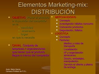 Autor: Mario García
Carrasco Profesor de F.O.L.
Elementos Marketing-mix:Elementos Marketing-mix:
DISTRIBUCIÓNDISTRIBUCIÓN
 OBJETIVOOBJETIVO:: Poner el productoPoner el producto
a disposición del compradora disposición del comprador
en laen la
 cantidadcantidad
 momentomomento
 lugarlugar
en que lo necesiteen que lo necesite
 CANALCANAL:: Conjunto deConjunto de
empresas / organizacionesempresas / organizaciones
que hacen que el productoque hacen que el producto
llegue a manos del compradorllegue a manos del comprador
 MERCHANDISINGMERCHANDISING
 ConceptoConcepto
 Investigación hábitos consumoInvestigación hábitos consumo
 Colocación productosColocación productos
 Degustación, folletosDegustación, folletos
 LOGÍSTICALOGÍSTICA
 ConceptoConcepto
 Factores:Factores:
 Medios y rutas deMedios y rutas de
transportetransporte
 LocalizaciónLocalización
 Nº y organizaciónNº y organización
almacenesalmacenes
 Stocks, embalajes,Stocks, embalajes,
manipulaciònmanipulaciòn
 Servicio al cliente y plazosServicio al cliente y plazos
de entregade entrega
 