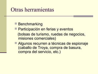 Otras herramientas
 Benchmarking
 Participación en ferias y eventos
(bolsas de turismo, ruedas de negocios,
misiones comerciales)
 Algunos recurren a técnicas de espionaje
(caballo de Troya, compra de basura,
compra del servicio, etc.)
 