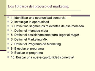 Los 10 pasos del proceso del marketing
 1. Identificar una oportunidad comercial
 2. Investigar la oportunidad
 3. Definir los segmentos relevantes de ese mercado
 4. Definir el mercado meta
 5. Definir el posicionamiento para llegar al target
 6. Definir el Marketing Mix
 7. Definir el Programa de Marketing
 8. Ejecutar el programa
 9. Evaluar el programa
 10. Buscar una nueva oportunidad comercial
 