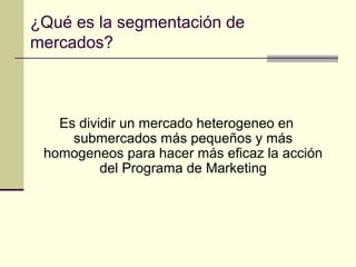 ¿Qué es la segmentación de
mercados?
Es dividir un mercado heterogeneo en
submercados más pequeños y más
homogeneos para hacer más eficaz la acción
del Programa de Marketing
 