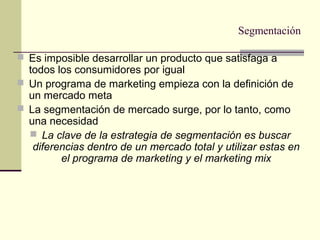 Segmentación
 Es imposible desarrollar un producto que satisfaga a
todos los consumidores por igual
 Un programa de marketing empieza con la definición de
un mercado meta
 La segmentación de mercado surge, por lo tanto, como
una necesidad
 La clave de la estrategia de segmentación es buscar
diferencias dentro de un mercado total y utilizar estas en
el programa de marketing y el marketing mix
 