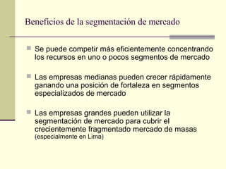 Beneficios de la segmentación de mercado
 Se puede competir más eficientemente concentrando
los recursos en uno o pocos segmentos de mercado
 Las empresas medianas pueden crecer rápidamente
ganando una posición de fortaleza en segmentos
especializados de mercado
 Las empresas grandes pueden utilizar la
segmentación de mercado para cubrir el
crecientemente fragmentado mercado de masas
(especialmente en Lima)
 