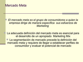 Mercado Meta
 El mercado meta es el grupo de consumidores a quien la
empresa dirige de manera específica sus esfuerzos de
Marketing
 La adecuada definición del mercado meta es esencial para
el desarrollo de un apropiado Marketing Mix
 La segmentación de mercado precede la definición del
mercado meta y requiere de llegar a establecer perfiles de
consumidor y evaluar el potencial de mercado
 