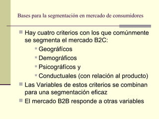 Bases para la segmentación en mercado de consumidores
 Hay cuatro criterios con los que comúnmente
se segmenta el mercado B2C:
 Geográfícos
 Demográficos
 Psicográfícos y
 Conductuales (con relación al producto)
 Las Variables de estos criterios se combinan
para una segmentación eficaz
 El mercado B2B responde a otras variables
 