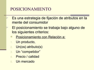 POSICIONAMIENTO
 Es una estrategia de fijación de atributos en la
mente del consumidor
 El posicionamiento se trabaja bajo alguno de
los siguientes criterios:
 Posicionamiento con Relación a:
1. Un producto,
2. Un(os) atributo(s)
3. Un “competidor”
4. Precio / calidad
5. Un mercado
 