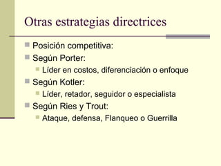 Otras estrategias directrices
 Posición competitiva:
 Según Porter:
 Líder en costos, diferenciación o enfoque
 Según Kotler:
 Líder, retador, seguidor o especialista
 Según Ries y Trout:
 Ataque, defensa, Flanqueo o Guerrilla
 
