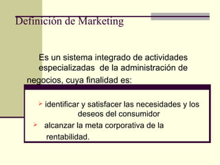 Definición de Marketing
Es un sistema integrado de actividades
especializadas de la administración de
negocios, cuya finalidad es:
 identificar y satisfacer las necesidades y los
deseos del consumidor
 alcanzar la meta corporativa de la
rentabilidad.
 