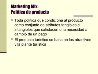 Marketing Mix:
Política de producto
 Toda política que condiciona al producto
como conjunto de atributos tangibles e
intangibles que satisfacen una necesidad a
cambio de un pago
 El producto turístico se basa en los atractivos
y la planta turística
 