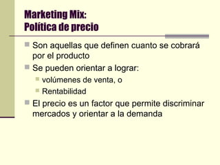Marketing Mix:
Política de precio
 Son aquellas que definen cuanto se cobrará
por el producto
 Se pueden orientar a lograr:
 volúmenes de venta, o
 Rentabilidad
 El precio es un factor que permite discriminar
mercados y orientar a la demanda
 
