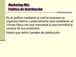 Marketing Mix:
Política de distribución
 Es la política mediante la cual la empresa se
organiza interna y externamente para establecer el
vínculo físico con sus mercados lo que permitirá la
compra de sus productos
 Habrá que definir canales de distribución
 