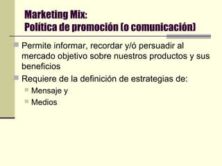 Marketing Mix:
Política de promoción (o comunicación)
 Permite informar, recordar y/ó persuadir al
mercado objetivo sobre nuestros productos y sus
beneficios
 Requiere de la definición de estrategias de:
 Mensaje y
 Medios
 