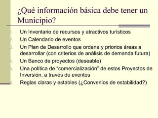 ¿Qué información básica debe tener un
Municipio?
1. Un Inventario de recursos y atractivos turísticos
2. Un Calendario de eventos
3. Un Plan de Desarrollo que ordene y priorice áreas a
desarrollar (con criterios de análisis de demanda futura)
4. Un Banco de proyectos (deseable)
5. Una política de “comercialización” de estos Proyectos de
Inversión, a través de eventos
6. Reglas claras y estables (¿Convenios de estabilidad?)
 