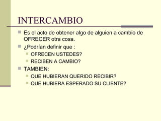 INTERCAMBIO
 Es el acto de obtener algo de alguien a cambio de
OFRECER otra cosa.
 ¿Podrían definir que :
 OFRECEN USTEDES?
 RECIBEN A CAMBIO?
 TAMBIEN:
 QUE HUBIERAN QUERIDO RECIBIR?
 QUE HUBIERA ESPERADO SU CLIENTE?
 