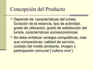Concepción del Producto
 Depende de: características del turista,
Duración de la estancia, tipo de actividad,
grado de utilización, grado de satisfacción del
turista, características socioeconómicas
 Se debe enfatizar ventajas competitivas, más
que comparativas: calidad de servicio,
cuidado del medio ambiente, imagen y
participación comunal (“cultura viva”)
 