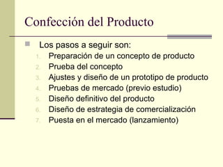 Confección del Producto
 Los pasos a seguir son:
1. Preparación de un concepto de producto
2. Prueba del concepto
3. Ajustes y diseño de un prototipo de producto
4. Pruebas de mercado (previo estudio)
5. Diseño definitivo del producto
6. Diseño de estrategia de comercialización
7. Puesta en el mercado (lanzamiento)
 