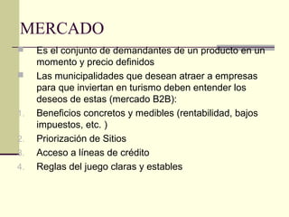 MERCADO
 Es el conjunto de demandantes de un producto en un
momento y precio definidos
 Las municipalidades que desean atraer a empresas
para que inviertan en turismo deben entender los
deseos de estas (mercado B2B):
1. Beneficios concretos y medibles (rentabilidad, bajos
impuestos, etc. )
2. Priorización de Sitios
3. Acceso a líneas de crédito
4. Reglas del juego claras y estables
 