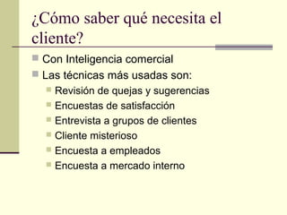 ¿Cómo saber qué necesita el
cliente?
 Con Inteligencia comercial
 Las técnicas más usadas son:
 Revisión de quejas y sugerencias
 Encuestas de satisfacción
 Entrevista a grupos de clientes
 Cliente misterioso
 Encuesta a empleados
 Encuesta a mercado interno
 