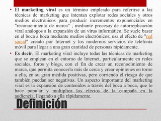 • El marketing viral es un término empleado para referirse a las
  técnicas de marketing que intentan explotar redes sociales y otros
  medios electrónicos para producir incrementos exponenciales en
  "reconocimiento de marca" , mediante procesos de autorreplicación
  viral análogos a la expansión de un virus informático. Se suele basar
  en el boca a boca mediante medios electrónicos; usa el efecto de "red
  social" creado por Internet y los modernos servicios de telefonía
  móvil para llegar a una gran cantidad de personas rápidamente.
• Es decir; El marketing viral incluye todas las técnicas de marketing
  que se emplean en el entorno de Internet, particularmente en redes
  sociales, foros y blogs, con el fin de crear un reconocimiento de
  marca, que permita conocerla más de cerca y crear opiniones en torno
  a ella, en su gran medida positivas, pero corriendo el riesgo de que
  también puedan ser negativas. Un aspecto importante del marketing
  viral es la expansión de contenidos a través del boca a boca, que lo
  hace popular y multiplica los efectos de la campaña en la
  audiencia, llegando a ella rápidamente.

   Definición
 