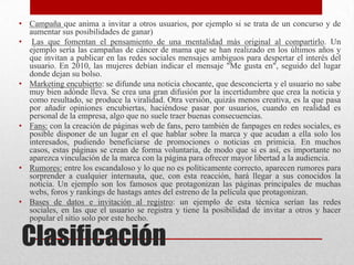 • Campaña que anima a invitar a otros usuarios, por ejemplo si se trata de un concurso y de
  aumentar sus posibilidades de ganar)
• Las que fomentan el pensamiento de una mentalidad más original al compartirlo. Un
  ejemplo sería las campañas de cáncer de mama que se han realizado en los últimos años y
  que invitan a publicar en las redes sociales mensajes ambiguos para despertar el interés del
  usuario. En 2010, las mujeres debían indicar el mensaje "Me gusta en", seguido del lugar
  donde dejan su bolso.
• Marketing encubierto: se difunde una noticia chocante, que desconcierta y el usuario no sabe
  muy bien adónde lleva. Se crea una gran difusión por la incertidumbre que crea la noticia y
  como resultado, se produce la viralidad. Otra versión, quizás menos creativa, es la que pasa
  por añadir opiniones encubiertas, haciéndose pasar por usuarios, cuando en realidad es
  personal de la empresa, algo que no suele traer buenas consecuencias.
• Fans: con la creación de páginas web de fans, pero también de fanpages en redes sociales, es
  posible disponer de un lugar en el que hablar sobre la marca y que acudan a ella solo los
  interesados, pudiendo beneficiarse de promociones o noticias en primicia. En muchos
  casos, estas páginas se crean de forma voluntaria, de modo que si es así, es importante no
  aparezca vinculación de la marca con la página para ofrecer mayor libertad a la audiencia.
• Rumores: entre los escandaloso y lo que no es políticamente correcto, aparecen rumores para
  sorprender a cualquier internauta, que, con esta reacción, hará llegar a sus conocidos la
  noticia. Un ejemplo son los famosos que protagonizan las páginas principales de muchas
  webs, foros y rankings de hastags antes del estreno de la película que protagonizan.
• Bases de datos e invitación al registro: un ejemplo de esta técnica serían las redes
  sociales, en las que el usuario se registra y tiene la posibilidad de invitar a otros y hacer
  popular el sitio solo por este hecho.

Clasificación
 