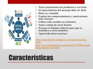 •   Tener promociones de productos o servicios.
         •   El esparcimiento del mensaje debe ser fácil.
         •   Debe ser escalable
         •   Explota los comportamientos y motivaciones
             más comunes
         •   Utiliza redes sociales ya existentes.
         •   Toma ventaja de otras fuentes
         •   Procura el mínimo esfuerzo para que se
             transfiera a otros usuarios.
         •   Aprovecha otros recursos:

         http://marketrends.wordpress.com/tag/marketing-
         viral/
         http://www.infomipyme.com/Docs/GT/Offline/mark
         eting/internet/viral.htm



Características
 