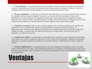 •   1 – Costo eficiente. La configuración de una campaña viral no cuesta casi nada en términos de
    recursos financieros, por lo que la inversión será mayormente de tiempo y esfuerzo. La red se
    configura para próximas oportunidades, si en esta ocasión lo hacemos bien.
•
    2 – Mayor exposición. La idea tas la utilización del marketing viral es la posibilidad que tenemos
    de expandir nuestro negocio durante la noche. La eficacia de esta estrategia se basa en el
    desarrollo de un gran número de seguidores leales que estén dispuestos a compartir nuestros
    mensajes con otras personas. Cuando podemos ampliar nuestra presencia en Internet a través del
    esfuerzo de los demás, la construcción de nuestro negocio será mucho más rápida.
•
    3 – Construye tu marca. Esta es otra ventaja, quizá un poco menos evidente pero mucho más
    significativa es el aumento de exposición que también sirve para reforzar la marca. La
    importancia de contar con una marca reconocible no se puede expresar lo suficiente cuando se
    trabaja en línea, y cuanto más nos diferenciemos de la competencia, más fácil será que la
    atención, se centre en nosotros.
•
    4 – Aumento de tráfico. Los mensajes y contenidos que circulan en una campaña de marketing
    viral tienen una razón o propósito específico, con lo que sólo irá dirigido a aquellos interesados.
    Teniendo en cuenta el grado de expansión que puede alcanzar, obtendremos un gran caudal de
    tráfico.
•
    5 – Fácil de implementar. La implementación de una campaña de marketing viral es tan fácil
    como la difusión de un rumor. Sólo debemos ponernos en contacto con las personas en las áreas
    fuertes de promoción. Aquí, fomentar las relaciones ganando el favor y la lealtad de las personas
    es fundamental.


Ventajas
 