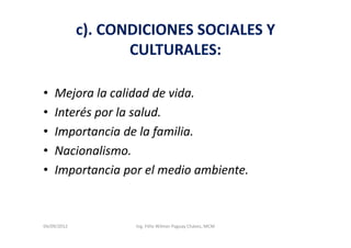 c). CONDICIONES SOCIALES Y
                    CULTURALES:

•   Mejora la calidad de vida.
•   Interés por la salud.
•   Importancia de la familia.
•   Nacionalismo.
•   Importancia por el medio ambiente.



04/09/2012          Ing. Félix Wilmer Paguay Chávez, MCM
 