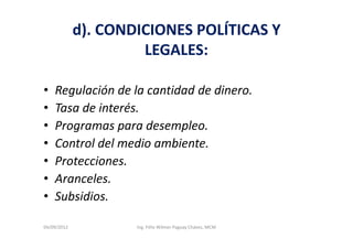 d). CONDICIONES POLÍTICAS Y
                      LEGALES:

•   Regulación de la cantidad de dinero.
•   Tasa de interés.
•   Programas para desempleo.
•   Control del medio ambiente.
•   Protecciones.
•   Aranceles.
•   Subsidios.

04/09/2012           Ing. Félix Wilmer Paguay Chávez, MCM
 