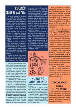 REFLEXIÓN                                 burdamente nos impidió examinar.
                                                  Son siete páginas... ¿a que sí?. En
                                                                                                         Ya son 50 semanas las que nuestro
                                                                                                     candidato lleva plasmando en Internet su
                                                                                                     opinión sobre diversos asuntos, siempre
DESDE EL MÁS ALLÁ
                                                  ella se amparó usted para negar a las
                                                  industrias y negocios de SU PUEBLO                 relacionados con Marmolejo. Desde hace
                                                  la rebaja del IAE pedida por el PP. Tras           cinco semanas ha comenzado a descifrar lo
    Va siendo habitual por parte del              leerla con detenimiento las razones                que acabará siendo un decálogo de
 primer edil de Marmolejo, el uso y aún           que usted adujo, se desmoronan por
 abuso de la mentira oficializada. Vean.          falsas y no es sólo eso, sino que, más
                                                                                                     compromisos a cumplir cuando estemos en
    Más allá de su programa electoral,            allá de esa realidad, en la mentada                el gobierno local. Supondrán el ABC del
 florido vergel de tomaduras capilares:           resolución judicial no son pocas las               gobierno del PP en el Ayuntamiento y os
 en la página 2 promete crear un                  veces que su proceder aparece junto                servirá además como hoja de control y examen
 planetario en La Dehesilla e incluso,            a los vocablos arbitrariedad e                     de la legislatura.
 en la página 6, variar de trazado la             injustificación, que se traduce por                    Por ahora estos son los 5 compromisos,
 autovía.                                         caciquismo y chulería.
    Más allá de lo que dice en la                                                                    que, podrás leer en www.ppmarmolejo.com.
                                                     Por enésima vez, un documento le
 prensa: «- ¿Cuántos empleos                      deja con el culo de su verborrea al aire               1º.- El Ayuntamiento tiene que estar al
 generará el complejo turístico? (La              de sus vergüenzas y, más allá de esa               servicio de los marmolejeños y no los
 Dehesilla) - Se contratará a unas 500            realidad, debía estar su dimisión con              marmolejeños al servicio del Ayuntamiento.
 personas.», diario Ideal, 26 de febrero          salida, a ser posible, de madrugada,                   2º.- En Marmolejo se va a erradicar la
 de 2007.                                         que es cuando menos gente hay por                  actual discriminación por razón de ideología.
    Más allá de lo que no le dice al              la calle y por la puerta más discreta
 pueblo, que es tanto como engañar:                                                                  Cualquier grupo o persona va a ser escuchada
                                                  del Ayuntamiento. O, más allá y mejor
 el Balneario, al día de hoy, sigue               aún, que el electorado saliera de su               y tratada en idénticas condiciones,
 teniendo embargada su explotación.               letargo... y si pudiera ser más acá del            independientemente de su ideología política.
    Más allá de lo que pretende meter             22 de mayo... ¡fetén!.                                 3º.- La austeridad como seña de identidad
 por los ojos: que la cubierta de chapa                                                              del Ayuntamiento. Desde el primer día que
 del mercado vale setenta millones de
                                                                                                     gobierne voy a reducir a la mitad el dinero
 pesetas.
                                                                                                     asignado al Alcalde. NO ME HACEN FALTA
    Más allá de todo lo anterior está,
 Relaño, la mentira aludida en la                                                                    3000 € PARA LUCHAR POR MARMOLEJO.
 página anterior en el artículo del IAE,                                                                 4º.- Responsabilidad y planificación a la
 la sentencia que usted tan                                                                          hora de invertir un euro en una infraestructura.
                                                                                                     Construir de acuerdo con nuestra capacidad
     En el último pleno celebrado en nuestro
                                                                                                     de gasto como cualquier familia.
pueblo, quedó evidente el mal estado de la
casa consistorial en boca de la señora Godoy.                                                            5º Trabajo y trabajadores. Haremos
Llegó a decir que habían hecho grandes                                                               accesible el empleo creado por el
edificios, pero que el ayuntamiento…..por el                                                         Ayuntamiento a cualquier marmolejeño
hecho de estar ellos mandando…para que                                                               mediante una comisión de selección de
no digan……está un poco olvidado. Este
argumento formó parte del que usó para votar
                                                                                                     personal conformada por miembros de los
NO a la moción del PP de mejorar la seguridad                                                        distintos partidos políticos.
ciudadana en nuestra localidad
     Centrémonos en el edificio, nuestro                                                                      UN
ayuntamiento, la institución más utilizada por
los marmolejeños de todas las edades, LA                                                                  DECÁLOGO
CASA DE TODOS. Y en ésta casa de todos,           los que allí se encuentran, que, normalmente,
las deficiencias físicas son más que evidentes,   son muchos.                                                PARA
urgentes de solucionar. Desde el tejado que,           Dijo el alcalde «... gobernar es saber
de cuando en cuando, deja caer con cierta
peligrosidad trozos de tejas, la accesibilidad
                                                  priorizar...», por lo que se ve, el señor Relaño
                                                  gobierna igual que nuestro presidente Sr.
                                                                                                          EL CAMBIO
                                                                                                         Estos compromisos no tienes que verlos
queda reducida para personas discapacita-         Rodríguez (ZP)... mejor dicho desgobiernan.
das, la ubicación de la policía local, etc. LA         Cuando en junio el PP llegue al gobierno      en orden de preferencia. Todos, por igual,
CALIDAD EN LA ATENCIÓN AL PUBLICO                 municipal, mejorará la casa de todos, nuestro      conformarán los pilares del nuevo edificio que
ES MALA, los vecinos son atendidos en el          ayuntamiento. Creara las condiciones físicas       será Marmolejo con nuestra gestión. Tenedlos
pasillo, en el recibidor, donde tienen que        para una atención al ciudadano de CALIDAD,         presentes. En próximos boletines os
exponer el asunto que lleven al funcionario       INDIVIDUAL Y con toda la PRIVACIDAD que
que les atiende, se tienen que enterar todos      por lógica debe de haber.
                                                                                                     completaremos el decálogo.
 