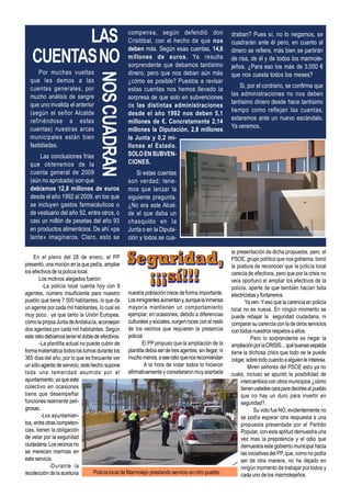 LAS                                      compensa, según defendió don
                                                  Cristóbal, con el hecho de que nos
                                                                                                    draban? Pues sí, no lo negamos, se
                                                                                                    cuadrarán ante él pero, en cuanto al

   CUENTAS NO
                                                  deben más. Según esas cuentas, 14,6               dinero se refiere, más bien se partirán
                                                  millones de euros. Ya resulta                     de risa, de él y de todos los marmole-
                                                  sorprendente que debamos tantísimo                jeños. ¿Para eso los más de 3.000 €
      Por muchas vueltas                          dinero, pero que nos deban aún más                que nos cuesta todos los meses?


                                   NOS CUADRAN
  que les demos a las                             ¿cómo es posible? Puestos a revisar
  cuentas generales, por                                                                                Si, por el contrario, se confirma que
                                                  estas cuentas nos hemos llevado la
  mucho análisis de sangre                                                                          las administraciones no nos deben
                                                  sorpresa de que solo en subvenciones
  que uno invalida el anterior                                                                      tantísimo dinero desde hace tantísimo
                                                  de las distintas administraciones
  (según el señor Alcalde                                                                           tiempo como reflejan las cuentas,
                                                  desde el año 1992 nos deben 5,1
  refiriéndose a estas                                                                              estaremos ante un nuevo escándalo.
                                                  millones de €. Concretamente 2,14
  cuentas) nuestras arcas                                                                           Ya veremos.
                                                  millones la Diputación, 2,8 millones
  municipales están bien                          la Junta y 0,2 mi-
  fastidiadas.                                    llones el Estado.
      Las conclusiones frías                      SOLO EN SUBVEN-
  que obtenemos de la                             CIONES.
  cuenta general de 2009                              Si estas cuentas
  (aún no aprobada) son que                       son verdad; tene-
  debíamos 12,8 millones de euros                 mos que lanzar la
  desde el año 1992 al 2009, en los que           siguiente pregunta.
  se incluyen gastos farmacéuticos o              ¿No era este Alcal-
  de vestuario del año 92, entre otros, o         de el que daba un
  casi un millón de pesetas del año 93            chasquido en la
  en productos alimenticios. De ahí «pa           Junta o en la Diputa-
  lante» imaginaros. Claro, esto se               ción y todos se cua-

                                                                                                    la presentación de dicha propuesta, pero el
     En el pleno del 28 de enero, el PP                                                             PSOE, grupo político que nos gobierna, tomó
presentó, una moción en la que pedía, ampliar                                                       la postura de reconocer que la policía local
los efectivos de la policía local.                                                                  carecía de efectivos, pero que por la crisis no
        Los motivos alegados fueron:                                                                veía oportuno el ampliar los efectivos de la
          -La policía local cuenta hoy con 8                                                        policía, aparte de que también hacían falta
agentes, número insuficiente para nuestro nuestra población crece de forma importante.              electricistas y fontaneros.
pueblo que tiene 7.500 habitantes, lo que da Los inmigrantes aumentan y, aunque la inmensa                  Ya ven. Y eso que la carencia en policía
un agente por cada mil habitantes, lo cual es mayoría mantienen un comportamiento                   local no es nueva. En ningún momento se
muy poco, ya que tanto la Unión Europea, ejemplar, en ocasiones, debido a diferencias               puede rebajar la seguridad ciudadana, ni
como la propia Junta de Andalucía, aconsejan culturales y sociales, surgen roces con el resto       comparar su carencia con la de otros servicios
dos agentes por cada mil habitantes. Según de los vecinos que requieren la presencia                con todos nuestros respetos a ellos.
este ratio debíamos tener el doble de efectivos. policial.                                                     Pero lo sorprendente es negar la
        -La plantilla actual no puede cubrir de           El PP propuso que la ampliación de la     ampliación por la CRISIS... qué buenas espalda
forma matemática todos los turnos durante los plantilla debía ser de tres agentes, sin llegar, ni   tiene la dichosa crisis que todo se le puede
365 días del año, por lo que es frecuente ver mucho menos, a ese ratio que nos recomiendan          colgar, sobre todo cuando a alguien le interesa.
un sólo agente de servicio; este hecho supone              A la hora de votar todos lo hicieron              Miren señores del PSOE esto ya no
toda una temeridad asumida por el afirmativamente y consideraron muy acertada                       cuela, incluso se apuntó la posibilidad de
ayuntamiento, ya que este                                                                                intercambios con otros municipios ¿cómo
colectivo en ocasiones                                                                                   tienen ustedes cara para decirles al pueblo
tiene que desempeñar                                                                                     que no hay un duro para invertir en
funciones realmente peli-                                                                                seguridad?.
grosas.                                                                                                         Su voto fue NO, evidentemente no
         -Los ayuntamien-                                                                                se podía esperar otra respuesta a una
tos, entre otras competen-                                                                               propuesta presentada por el Partido
cias, tienen la obligación                                                                               Popular, con esta aptitud demuestra una
de velar por la seguridad                                                                                vez mas la prepotencia y el odio que
ciudadana. Los vecinos no                                                                                demuestra este gobierno municipal hacia
se merecen mermas en                                                                                     las iniciativas del PP, que, como no podía
este servicio.                                                                                           ser de otra manera, no ha dejado en
             -Durante la                                                                                 ningún momento de trabajar por todos y
recolección de la aceituna         Policía local de Marmolejo prestando servicio en otro pueblo.         cada uno de los marmolejeños.
 