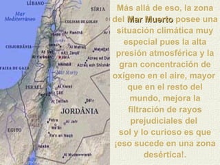 Más allá de eso, la zona del  Mar Muerto   posee una situación climática muy especial pues la alta presión atmosférica y la gran concentración de oxígeno en el aire, mayor  que en el resto del mundo, mejora la filtración de rayos prejudiciales del  sol y lo curioso es que ¡eso sucede en una zona desértica!. 