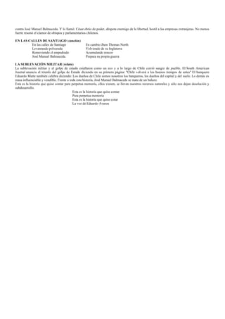 contra José Manuel Balmaceda. Y lo llamó: César ebrio de poder, déspota enemigo de la libertad, hostil a las empresas extranjeras. No menos
fuerte resonó el clamor de obispos y parlamentarios chilenos.

EN LAS CALLES DE SANTIAGO (canción)
         En las calles de Santiago                 En cambio Jhon Thomas North
         Levantando polvareda                      Volviendo de su Inglaterra
         Removiendo el empedrado                   Acumulando rencor
         José Manuel Balmaceda.                    Prepara su propia guerra

LA SUBLEVACIÓN MILITAR (relato)
La sublevación militar y el golpe de estado estallaron como un eco y a lo largo de Chile corrió sangre de pueblo. El South American
Journal anuncia el triunfo del golpe de Estado diciendo en su primera página: "Chile volverá a los buenos tiempos de antes" El banquero
Eduardo Matte también celebra diciendo: Los dueños de Chile somos nosotros los banqueros, los dueños del capital y del suelo. Lo demás es
masa influenciable y vendible. Frente a toda esta historia, José Manuel Balmaceda se mata de un balazo.
Esta es la historia que quise contar para perpetua memoria, ellos vienen, se llevan nuestros recursos naturales y sólo nos dejan desolación y
subdesarrollo.
                                           Esta es la historia que quise contar
                                           Para perpetua memoria
                                           Esta es la historia que quiso cotar
                                           La voz de Eduardo Avaroa
 