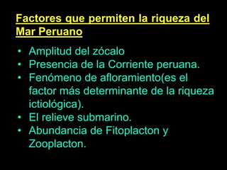 Factores que permiten la riqueza del
Mar Peruano
• Amplitud del zócalo
• Presencia de la Corriente peruana.
• Fenómeno de afloramiento(es el
factor más determinante de la riqueza
ictiológica).
• El relieve submarino.
• Abundancia de Fitoplacton y
Zooplacton.
 