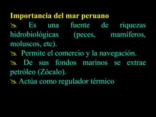Importancia del mar peruano
 Es una fuente de riquezas
hidrobiológicas (peces, mamíferos,
moluscos, etc).
 Permite el comercio y la navegación.
 De sus fondos marinos se extrae
petróleo (Zócalo).
 Actúa como regulador térmico
 