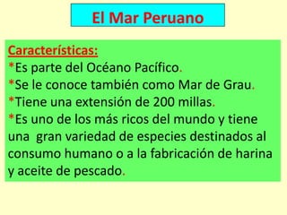 El Mar Peruano
Características:
*Es parte del Océano Pacífico.
*Se le conoce también como Mar de Grau.
*Tiene una extensión de 200 millas.
*Es uno de los más ricos del mundo y tiene
una gran variedad de especies destinados al
consumo humano o a la fabricación de harina
y aceite de pescado.
 