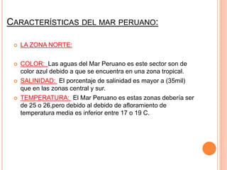 CARACTERÍSTICAS DEL MAR PERUANO:
LA ZONA NORTE:
COLOR: Las aguas del Mar Peruano es este sector son de
color azul debido a que se encuentra en una zona tropical.
SALINIDAD: El porcentaje de salinidad es mayor a (35mil)
que en las zonas central y sur.
TEMPERATURA: El Mar Peruano es estas zonas debería ser
de 25 o 26,pero debido al debido de afloramiento de
temperatura media es inferior entre 17 o 19 C.
