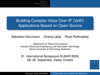 Motivation
Work and Results
Summary
Building Complex Voice Over IP (VoIP)
Applications Based on Open-Source
Sebastian Schumann Ondrej Lábaj Pavol Podhradský
Department of Telecommunications
Faculty of Electrical Engineering and Information Technology
Slovak University of Technology, Bratislava
51. International Symposium ELMAR 2009,
28.-30. September, Zadar, Croatia
Schumann, Lábaj, Podhradský Complex Open-Source Based VoIP Applications
 